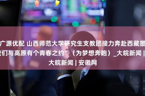 广源优配 山西师范大学研究生支教团接力奔赴西藏墨脱  “我们与高原有个青春之约”（为梦想奔跑）_大皖新闻 | 安徽网