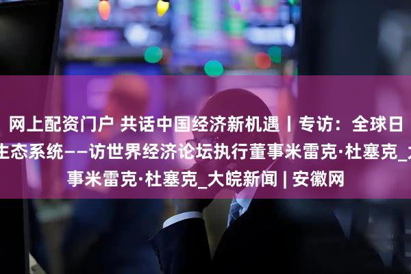 网上配资门户 共话中国经济新机遇丨专访：全球日益关注中国创新生态系统——访世界经济论坛执行董事米雷克·杜塞克_大皖新闻 | 安徽网