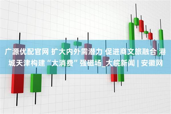 广源优配官网 扩大内外需潜力 促进商文旅融合 港城天津构建“大消费”强磁场_大皖新闻 | 安徽网