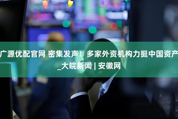 广源优配官网 密集发声！多家外资机构力挺中国资产_大皖新闻 | 安徽网