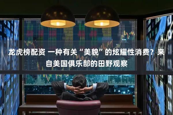 龙虎榜配资 一种有关“美貌”的炫耀性消费？来自美国俱乐部的田野观察