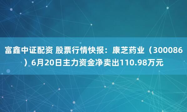 富鑫中证配资 股票行情快报：康芝药业（300086）6月20日主力资金净卖出110.98万元