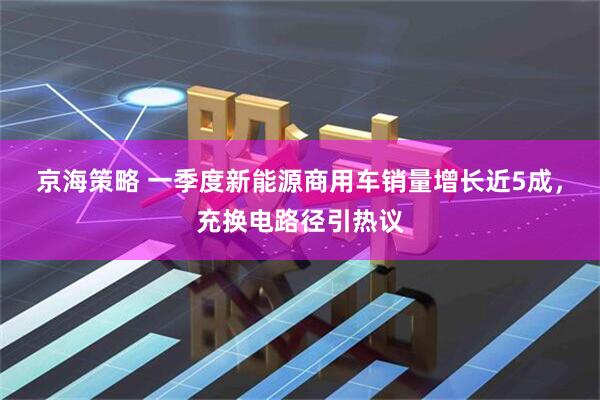 京海策略 一季度新能源商用车销量增长近5成，充换电路径引热议