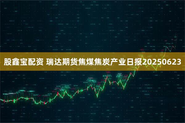 股鑫宝配资 瑞达期货焦煤焦炭产业日报20250623