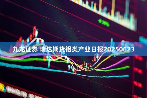 九龙证券 瑞达期货铝类产业日报20250623