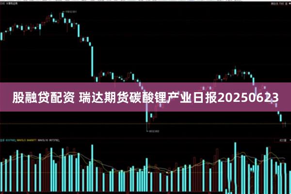 股融贷配资 瑞达期货碳酸锂产业日报20250623