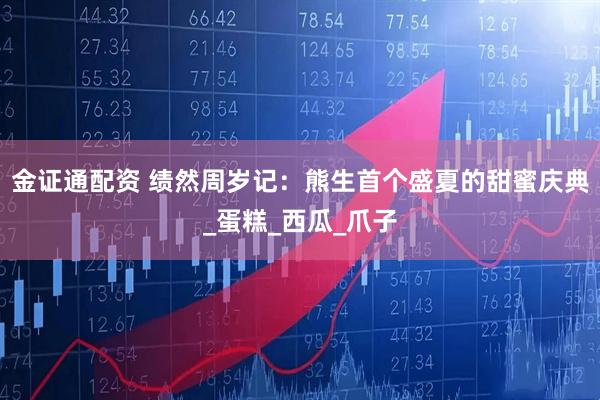 金证通配资 绩然周岁记：熊生首个盛夏的甜蜜庆典_蛋糕_西瓜_爪子