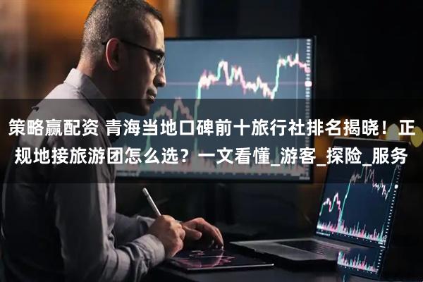 策略赢配资 青海当地口碑前十旅行社排名揭晓！正规地接旅游团怎么选？一文看懂_游客_探险_服务