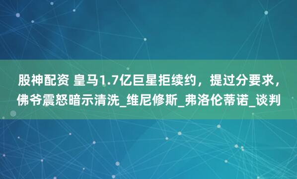 股神配资 皇马1.7亿巨星拒续约，提过分要求，佛爷震怒暗示清洗_维尼修斯_弗洛伦蒂诺_谈判