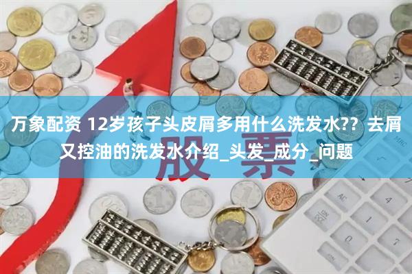 万象配资 12岁孩子头皮屑多用什么洗发水?？去屑又控油的洗发水介绍_头发_成分_问题