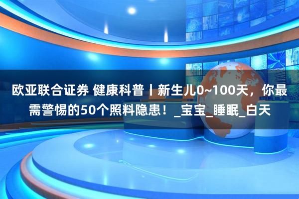 欧亚联合证券 健康科普丨新生儿0~100天，你最需警惕的50个照料隐患！_宝宝_睡眠_白天