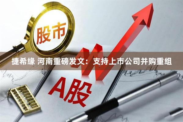 捷希缘 河南重磅发文：支持上市公司并购重组