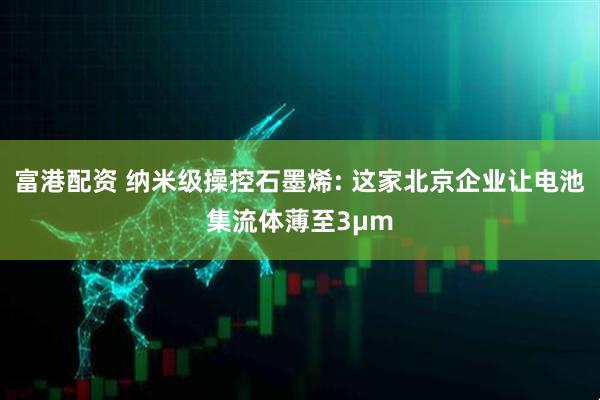 富港配资 纳米级操控石墨烯: 这家北京企业让电池集流体薄至3μm