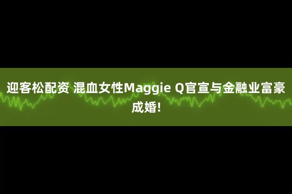 迎客松配资 混血女性Maggie Q官宣与金融业富豪成婚!