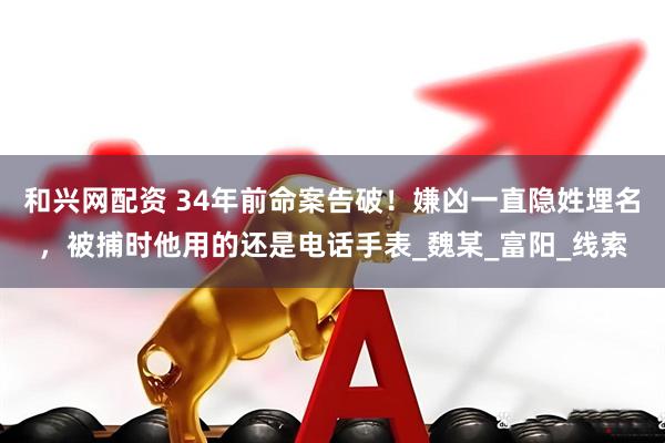 和兴网配资 34年前命案告破！嫌凶一直隐姓埋名，被捕时他用的还是电话手表_魏某_富阳_线索