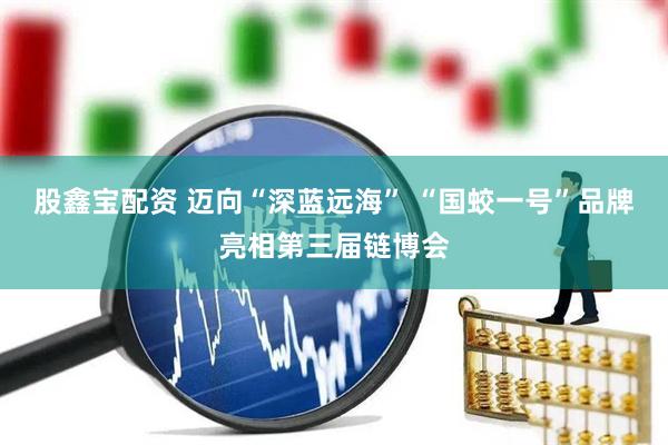 股鑫宝配资 迈向“深蓝远海” “国蛟一号”品牌亮相第三届链博会
