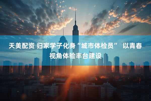 天美配资 归家学子化身“城市体检员”  以青春视角体验丰台建设