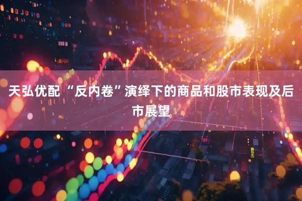 天弘优配 “反内卷”演绎下的商品和股市表现及后市展望