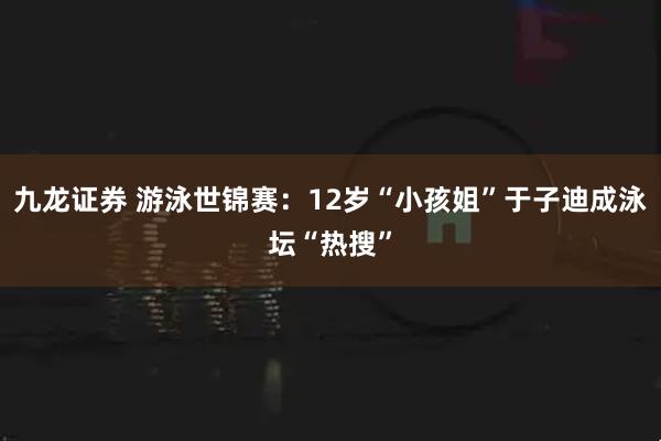 九龙证券 游泳世锦赛：12岁“小孩姐”于子迪成泳坛“热搜”
