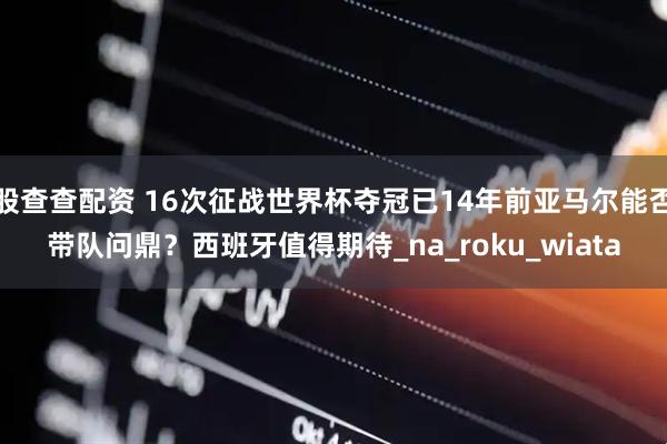 股查查配资 16次征战世界杯夺冠已14年前亚马尔能否带队问鼎？西班牙值得期待_na_roku_wiata