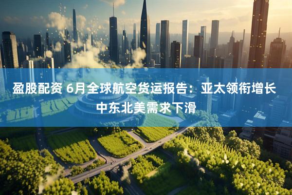 盈股配资 6月全球航空货运报告：亚太领衔增长 中东北美需求下滑
