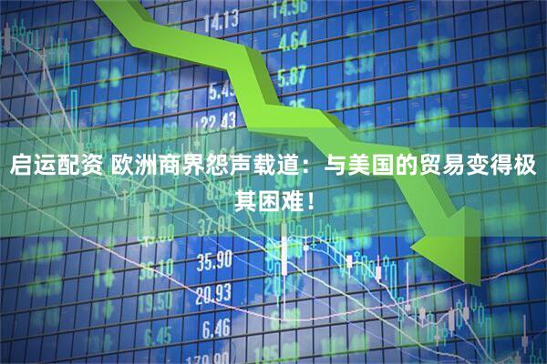 启运配资 欧洲商界怨声载道：与美国的贸易变得极其困难！