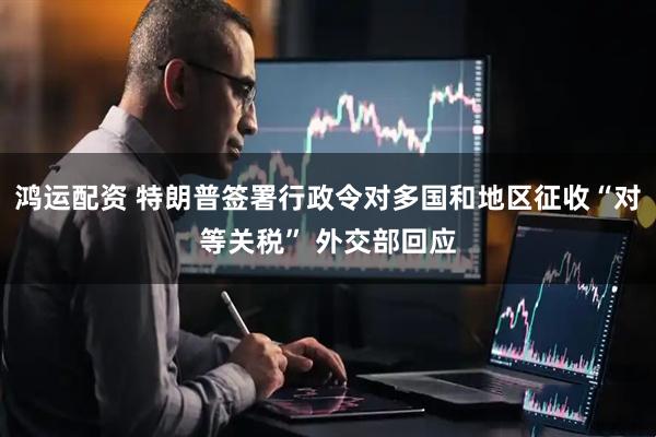 鸿运配资 特朗普签署行政令对多国和地区征收“对等关税” 外交部回应