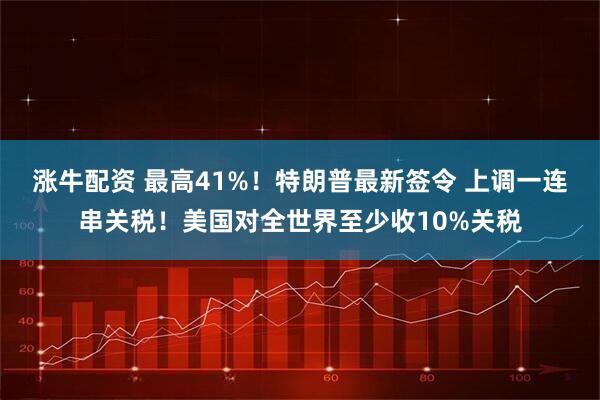 涨牛配资 最高41%！特朗普最新签令 上调一连串关税！美国对全世界至少收10%关税