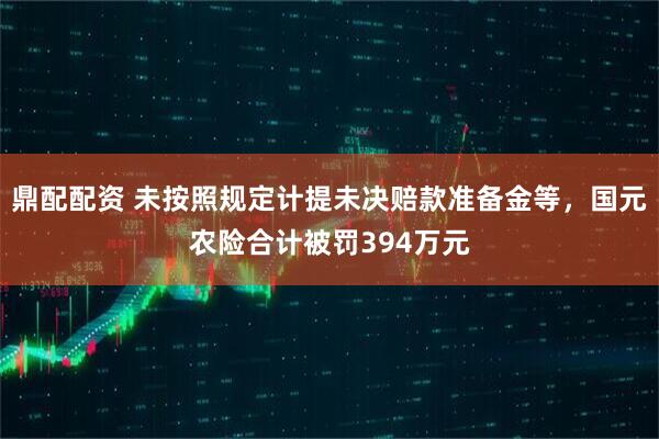 鼎配配资 未按照规定计提未决赔款准备金等，国元农险合计被罚394万元