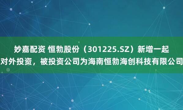 妙嘉配资 恒勃股份（301225.SZ）新增一起对外投资，被投资公司为海南恒勃海创科技有限公司