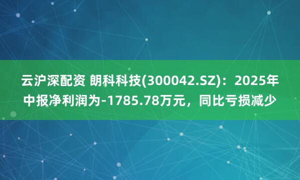 云沪深配资 朗科科技(300042.SZ)：2025年中报净利润为-1785.78万元，同比亏损减少