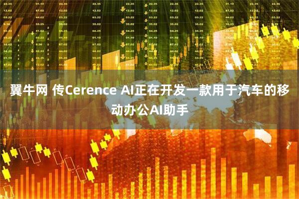 翼牛网 传Cerence AI正在开发一款用于汽车的移动办公AI助手