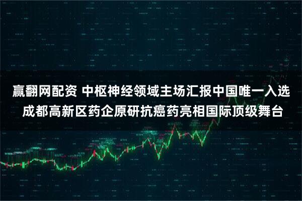 赢翻网配资 中枢神经领域主场汇报中国唯一入选 成都高新区药企原研抗癌药亮相国际顶级舞台
