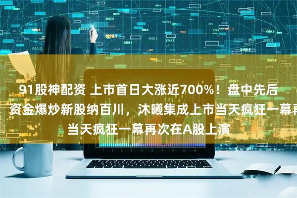 91股神配资 上市首日大涨近700%！盘中先后二次临时停牌，资金爆炒新股纳百川，沐曦集成上市当天疯狂一幕再次在A股上演