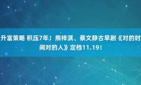 升富策略 积压7年！熊梓淇、蔡文静古早剧《对的时间对的人》定档11.19！