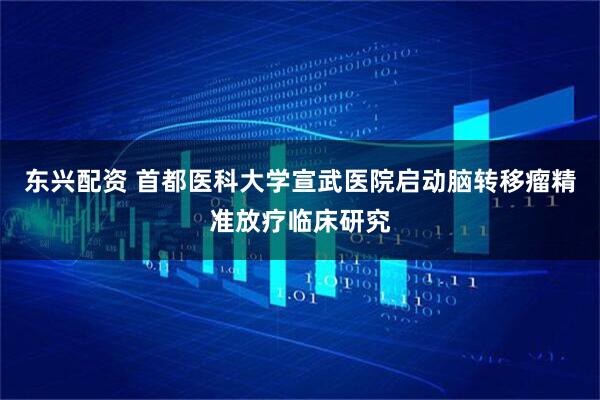东兴配资 首都医科大学宣武医院启动脑转移瘤精准放疗临床研究