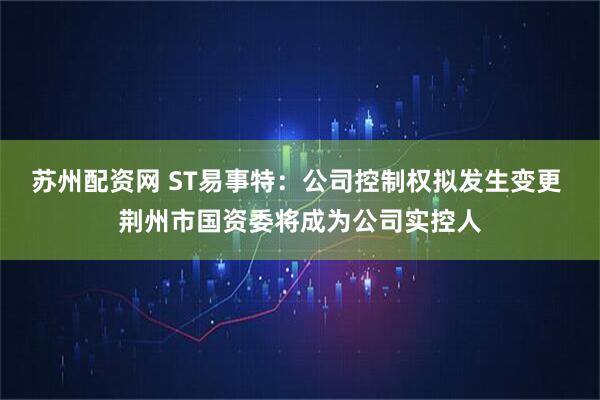 苏州配资网 ST易事特:公司控制权拟发生变更 荆州市国资委将成为公司实控人