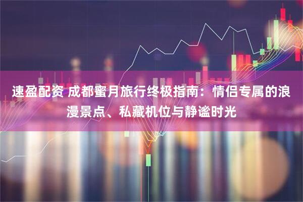 速盈配资 成都蜜月旅行终极指南：情侣专属的浪漫景点、私藏机位与静谧时光