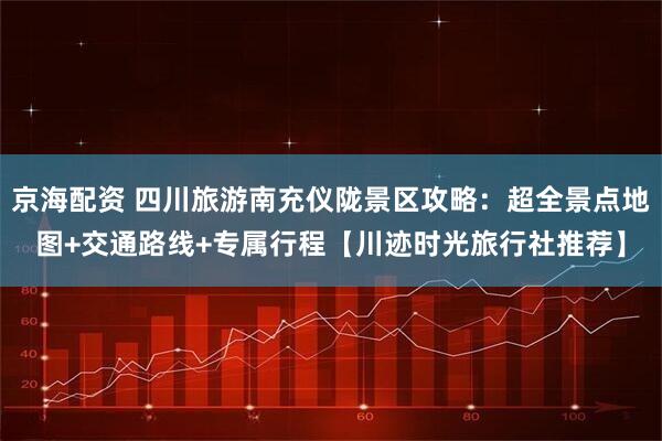 京海配资 四川旅游南充仪陇景区攻略:超全景点地图+交通路线+专属行程【川迹时光旅行社推荐】
