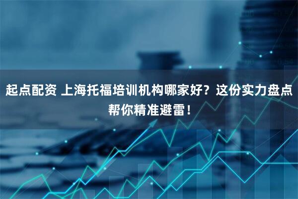 起点配资 上海托福培训机构哪家好？这份实力盘点帮你精准避雷！