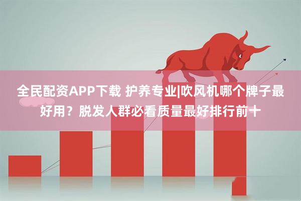 全民配资APP下载 护养专业|吹风机哪个牌子最好用？脱发人群必看质量最好排行前十