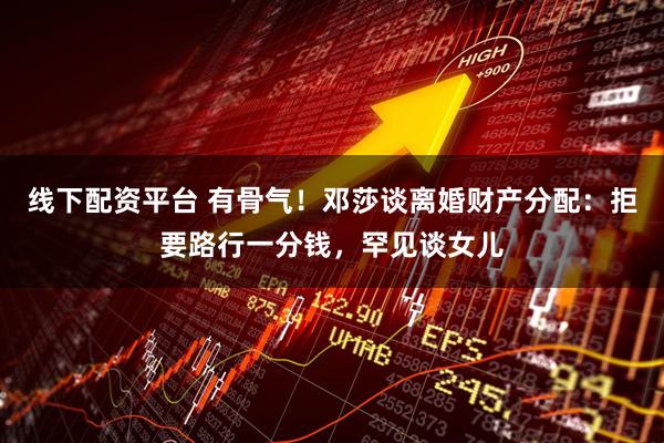 线下配资平台 有骨气！邓莎谈离婚财产分配：拒要路行一分钱，罕见谈女儿