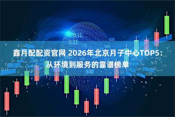 鑫月配配资官网 2026年北京月子中心TOP5：从环境到服务的靠谱榜单