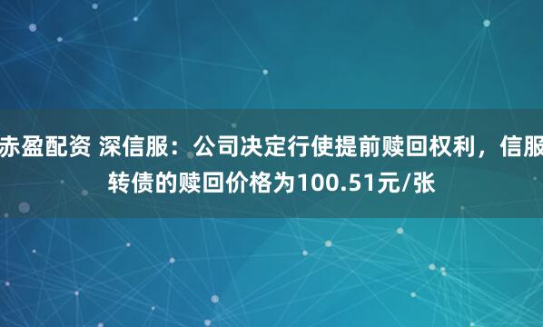 赤盈配资 深信服：公司决定行使提前赎回权利，信服转债的赎回价格为100.51元/张